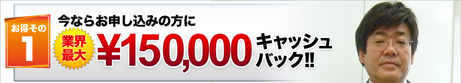 お得その1 今ならお申し込みの方に業界最大\150,000キャッシュバック!!