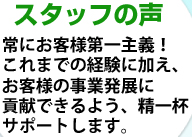 スタッフの声 常にお客様第一主義！これまでの経験に加え、お客様の事業発展に貢献できるよう、精一杯サポートします。