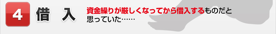 4.借入 資金繰りが厳しくなってから借入するものだと思っていた……